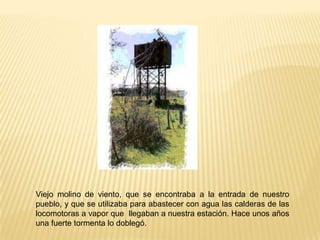Viejo molino de viento, que se encontraba a la entrada de nuestro
pueblo, y que se utilizaba para abastecer con agua las calderas de las
locomotoras a vapor que llegaban a nuestra estación. Hace unos años
una fuerte tormenta lo doblegó.

 