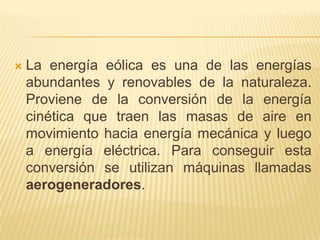 

La energía eólica es una de las energías
abundantes y renovables de la naturaleza.
Proviene de la conversión de la energía
cinética que traen las masas de aire en
movimiento hacia energía mecánica y luego
a energía eléctrica. Para conseguir esta
conversión se utilizan máquinas llamadas
aerogeneradores.

 