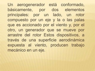 Un aerogenerador está conformado,
básicamente,
por
dos
elementos
principales: por un lado, un rotor
compuesto por un eje y la o las palas
que es accionado por el viento y, por el
.
otro, un generador que se mueve por
arrastre del rotor Estos dispositivos, a
través de una superficie aerodinámica
expuesta al viento, producen trabajo
mecánico en un eje.

 