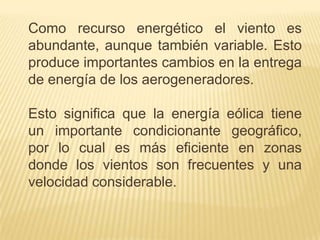 Como recurso energético el viento es
abundante, aunque también variable. Esto
produce importantes cambios en la entrega
de energía de los aerogeneradores.
Esto significa que la energía eólica tiene
un importante condicionante geográfico,
por lo cual es más eficiente en zonas
donde los vientos son frecuentes y una
velocidad considerable.

 