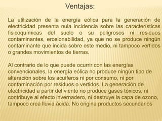 Ventajas:
La utilización de la energía eólica para la generación de
electricidad presenta nula incidencia sobre las características
fisicoquímicas del suelo o su peligrosos ni residuos
contaminantes, erosionabilidad, ya que no se produce ningún
contaminante que incida sobre este medio, ni tampoco vertidos
o grandes movimientos de tierras.
Al contrario de lo que puede ocurrir con las energías
convencionales, la energía eólica no produce ningún tipo de
alteración sobre los acuíferos ni por consumo, ni por
contaminación por residuos o vertidos. La generación de
electricidad a partir del viento no produce gases tóxicos, ni
contribuye al efecto invernadero, ni destruye la capa de ozono,
tampoco crea lluvia ácida. No origina productos secundarios

 