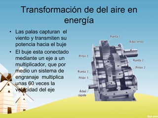 Transformación de del aire en
energía
• Las palas capturan el
viento y transmiten su
potencia hacia el buje
• El buje esta conectado
mediante un eje a un
multiplicador, que por
medio un sistema de
engranaje multiplica
unas 60 veces la
velocidad del eje

 