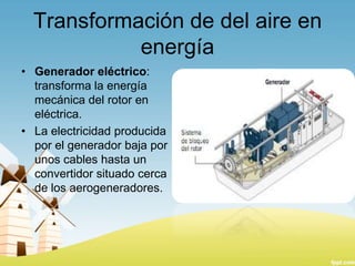 Transformación de del aire en
energía
• Generador eléctrico:
transforma la energía
mecánica del rotor en
eléctrica.
• La electricidad producida
por el generador baja por
unos cables hasta un
convertidor situado cerca
de los aerogeneradores.

 