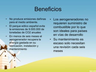 Beneficios
• No produce emisiones dañinas
para el medio ambiente.
• El parque eólico español evita
la emisiones de 9.000.000 de
toneladas de CO2 anuales
• En menos de seis meses el
aerogenerador recupera la
energía gastada en su
fabricación, instalación y
mantenimiento

• Los aerogeneradores no
requieren suministro de
combustible por lo que
son ideales para países
en vías de desarrollo
• Su mantenimiento es
escaso solo necesitan
una revisión cada seis
meses

 