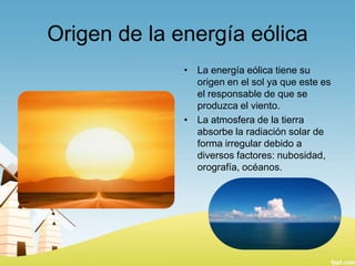 Origen de la energía eólica
• La energía eólica tiene su
origen en el sol ya que este es
el responsable de que se
produzca el viento.
• La atmosfera de la tierra
absorbe la radiación solar de
forma irregular debido a
diversos factores: nubosidad,
orografía, océanos.

 