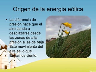 Origen de la energia eólica
• La diferencia de
presión hace que el
aire tienda a
desplazarse desde
las zonas de alta
presión a las de baja .
Este movimiento del
aire es lo que
llamamos viento.

 