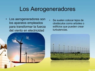 Los Aerogeneradores
• Los aerogeneradores son
los aparatos empleados
para transformar la fuerza
del viento en electricidad

• Se suelen colocar lejos de
obstáculos como arboles o
edificios que pueden crear
turbulencias.

 