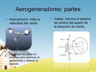 Aerogeneradores: partes
• Anemómetro: mide la
velocidad del viento

• Las palas: las palas se
orientan para optimizar el
rendimiento o detener el
aparato.

• Valeta: informa al sistema
de control del aparto de
la dirección de viento.

 