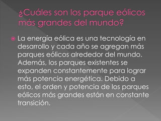  La energía eólica es una tecnología en 
desarrollo y cada año se agregan más 
parques eólicos alrededor del mundo. 
Además, los parques existentes se 
expanden constantemente para lograr 
más potencia energética. Debido a 
esto, el orden y potencia de los parques 
eólicos más grandes están en constante 
transición. 
