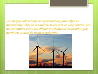 La energía eólica tiene la capacidad de poner algo en
movimiento. Para la economía, la energía es algo natural que
no contamina y con los diferentes elementos asociados que
permiten usarlo de manera industrial
 