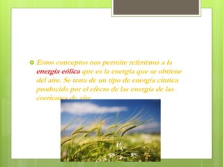  Estos conceptos nos permite referirnos a la
energía eólica que es la energía que se obtiene
del aire. Se trata de un tipo de energía cintica
producida por el efecto de las energía de las
corrientes de aire .
 