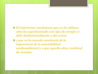  El importante crecimiento que en los últimos
años ha experimentado este tipo de energía se
debe fundamentalmente a dos cosas:
 a que se ha tomado conciencia de la
importancia de la sostenibilidad
medioambiental y a que aquella ofrece multitud
de ventajas.
 