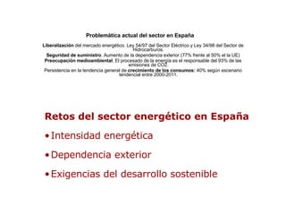 Problemática actual del sector en España   Liberalización  del mercado energético. Ley 54/97 del Sector Eléctrico y Ley 34/98 del Sector de Hidrocarburos. Seguridad de suministro . Aumento de la dependencia exterior (77% frente al 50% el la UE) Preocupación medioambiental . El procesado de la energía es el responsable del 93% de las emisiones de CO2. Persistencia en la tendencia general de  crecimiento de los consumos:  40% según escenario tendencial entre 2000-2011. ,[object Object],[object Object],[object Object],[object Object]