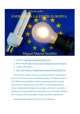 Informe sobre

ENERGÍA EN LA UNIÓN EUROPEA




               Miguel Mateos Gordillo
    Contacto: miguelmateosgordillo@gmail.com
    Revista digital: http://www.scoop.it/t/energia-en-la-union-europea
    Twitter: @M7Mateos
    http://www.linkedin.com/pub/miguel-mateos/68/a56/34b?trk=tbr

   En el presente informe se hace una visión general de la situación que
atraviesa la Unión Europea en el ámbito energético, llevándonos desde el
año 1990 hasta la actualidad y dándonos una perspectiva de la posible
situación que se atravesará en el año 2030. La Unión Europea deberá
reducir su dependencia energética con respecto al exterior y comenzar a
apostar por la energía autóctona, como pueden ser las renovables. Palabras
clave: Europa, UE, Unión Europa, energía, renovables, dependencia.

   Informe dirigido al diario oficial de la Unión Europea.
 
