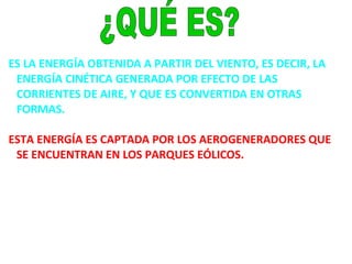ES LA ENERGÍA OBTENIDA A PARTIR DEL VIENTO, ES DECIR, LA
ENERGÍA CINÉTICA GENERADA POR EFECTO DE LAS
CORRIENTES DE AIRE, Y QUE ES CONVERTIDA EN OTRAS
FORMAS.
ESTA ENERGÍA ES CAPTADA POR LOS AEROGENERADORES QUE
SE ENCUENTRAN EN LOS PARQUES EÓLICOS.
 