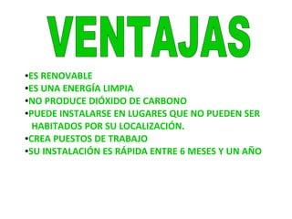 ●ES RENOVABLE
●ES UNA ENERGÍA LIMPIA
●NO PRODUCE DIÓXIDO DE CARBONO
●PUEDE INSTALARSE EN LUGARES QUE NO PUEDEN SER
HABITADOS POR SU LOCALIZACIÓN.
●CREA PUESTOS DE TRABAJO
●SU INSTALACIÓN ES RÁPIDA ENTRE 6 MESES Y UN AÑO
 