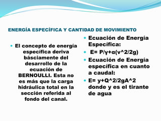 ENERGÍA ESPECÍFICA Y CANTIDAD DE MOVIMIENTO
 El concepto de energía
específica deriva
básciamente del
desarrollo de la
ecuación de
BERNOULLI. Esta no
es más que la carga
hidráulica total en la
sección referida al
fondo del canal.
 Ecuación de Energía
Específica:
 E= P/γ+α(v^2/2g)
 Ecuación de Energía
específica en cuanto
a caudal:
 E= y+Q^2/2gA^2
donde y es el tirante
de agua
 