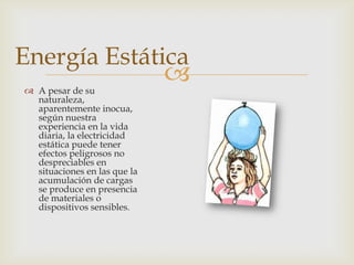 Energía Estática
 A pesar de su
                              
  naturaleza,
  aparentemente inocua,
  según nuestra
  experiencia en la vida
  diaria, la electricidad
  estática puede tener
  efectos peligrosos no
  despreciables en
  situaciones en las que la
  acumulación de cargas
  se produce en presencia
  de materiales o
  dispositivos sensibles.
 