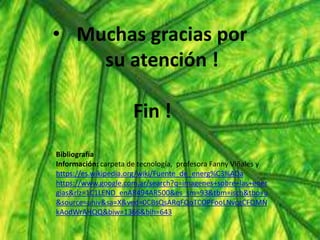 • Muchas gracias por
su atención !
Fin !
Bibliografía
Información: carpeta de tecnología, profesora Fanny Viñales y
https://es.wikipedia.org/wiki/Fuente_de_energ%C3%ADa
https://www.google.com.ar/search?q=imagenes+sobre+las+ener
gias&rlz=1C1LEND_enAR494AR500&es_sm=93&tbm=isch&tbo=u
&source=univ&sa=X&ved=0CBsQsARqFQoTCOPFooLNvcgCFQMN
kAodWrAHQQ&biw=1366&bih=643
 