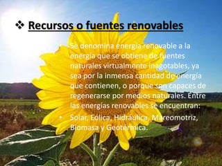  Recursos o fuentes renovables
• Se denomina energía renovable a la
energía que se obtiene de fuentes
naturales virtualmente inagotables, ya
sea por la inmensa cantidad de energía
que contienen, o porque son capaces de
regenerarse por medios naturales. Entre
las energías renovables se encuentran:
• Solar, Eólica, Hidráulica, Mareomotriz,
Biomasa y Geotérmica.
 