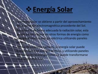 Energía Solar
• La energía solar se obtiene a partir del aprovechamiento
de la radiación electromagnética procedente del Sol.
• Recogiendo de forma adecuada la radiación solar, esta
puede transformarse en otras formas de energía como
energía térmica o energía eléctrica utilizando paneles
solares
• Mediante colectores solares, la energía solar puede
transformarse en energía térmica, y utilizando paneles
fotovoltaicos la energía lumínica puede transformarse
en energía eléctrica.
 