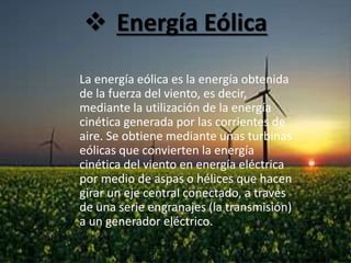  Energía Eólica
La energía eólica es la energía obtenida
de la fuerza del viento, es decir,
mediante la utilización de la energía
cinética generada por las corrientes de
aire. Se obtiene mediante unas turbinas
eólicas que convierten la energía
cinética del viento en energía eléctrica
por medio de aspas o hélices que hacen
girar un eje central conectado, a través
de una serie engranajes (la transmisión)
a un generador eléctrico.
 