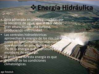 Energía Hidráulica
• Es la generada en presas y cascadas por
la corriente de agua, que al caer desde
gran altura mueve una turbina,
produciendo electricidad.
• Las centrales hidroeléctricas
aprovechan la energía de los ríos para
poner en funcionamiento unas turbinas
que mueven un generador eléctrico. El
7% de la energía que se produce en el
mundo es de este tipo.
• El problema de esta energía es que
depende de las condiciones
climatológicas.
 