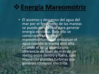 Energía Mareomotriz
• El ascenso y descenso del agua del
mar por el fenómeno de las mareas
se puede aprovechar para generar
energía eléctrica. Para ello se
construyen centrales
mareomotrices, que embalsan el
agua cuando la marea está alta.
Cuando el agua alcanza una
diferencia de nivel de más de un
metro entre dentro y fuera, sale
moviendo grandes turbinas que
generan corriente eléctrica.
 
