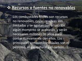  Recursos o fuentes no renovables
Los combustibles fósiles son recursos
no renovables, cuyas reservas son
limitadas y se agotan con el uso. En
algún momento se acabarán, y serán
necesarios millones de años para
contar nuevamente con ellos. Los
principales combustibles fósiles son el
petróleo, el gas natural y el carbón.
 