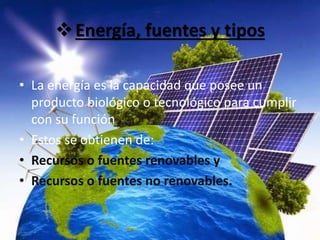 Energía, fuentes y tipos
• La energía es la capacidad que posee un
producto biológico o tecnológico para cumplir
con su función
• Estos se obtienen de:
• Recursos o fuentes renovables y
• Recursos o fuentes no renovables.
 