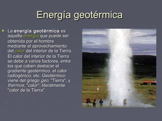 Energía geotérmicaEnergía geotérmica
► LaLa energía geotérmicaenergía geotérmica eses
aquellaaquella energíaenergía que puede serque puede ser
obtenida por el hombreobtenida por el hombre
mediante el aprovechamientomediante el aprovechamiento
deldel calorcalor del interior de la Tierra.del interior de la Tierra.
El calor del interior de la TierraEl calor del interior de la Tierra
se debe a varios factores, entrese debe a varios factores, entre
los que caben destacar ellos que caben destacar el
gradiente geotérmico, el calorgradiente geotérmico, el calor
radiogénico, etc. Geotérmicoradiogénico, etc. Geotérmico
viene del griegoviene del griego geogeo, "Tierra", y, "Tierra", y
thermosthermos, "calor"; literalmente, "calor"; literalmente
"calor de la Tierra"."calor de la Tierra".
 
