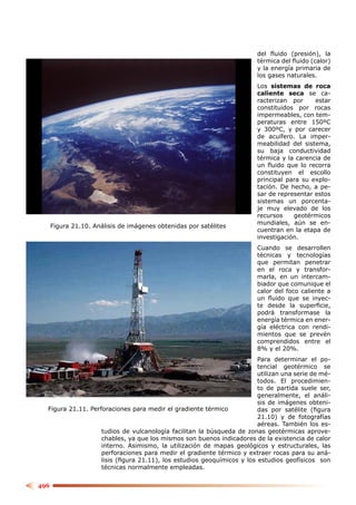 del ﬂuido (presión), la
                                                                        térmica del ﬂuido (calor)
                                                                        y la energía primaria de
                                                                        los gases naturales.
                                                                        Los sistemas de roca
                                                                        caliente seca se ca-
                                                                        racterizan por     estar
                                                                        constituidos por rocas
                                                                        impermeables, con tem-
                                                                        peraturas entre 150ºC
                                                                        y 300ºC, y por carecer
                                                                        de acuífero. La imper-
                                                                        meabilidad del sistema,
                                                                        su baja conductividad
                                                                        térmica y la carencia de
                                                                        un ﬂuido que lo recorra
                                                                        constituyen el escollo
                                                                        principal para su explo-
                                                                        tación. De hecho, a pe-
                                                                        sar de representar estos
                                                                        sistemas un porcenta-
                                                                        je muy elevado de los
                                                                        recursos    geotérmicos
                                                                        mundiales, aún se en-
      Figura 21.10. Análisis de imágenes obtenidas por satélites
                                                                        cuentran en la etapa de
                                                                        investigación.
                                                                        Cuando se desarrollen
                                                                        técnicas y tecnologías
                                                                        que permitan penetrar
                                                                        en el roca y transfor-
                                                                        marla, en un intercam-
                                                                        biador que comunique el
                                                                        calor del foco caliente a
                                                                        un ﬂuido que se inyec-
                                                                        te desde la superﬁcie,
                                                                        podrá transformase la
                                                                        energía térmica en ener-
                                                                        gía eléctrica con rendi-
                                                                        mientos que se prevén
                                                                        comprendidos entre el
                                                                        8% y el 20%.
                                                                        Para determinar el po-
                                                                        tencial geotérmico se
                                                                        utilizan una serie de mé-
                                                                        todos. El procedimien-
                                                                        to de partida suele ser,
                                                                        generalmente, el análi-
                                                                        sis de imágenes obteni-
  Figura 21.11. Perforaciones para medir el gradiente térmico           das por satélite (ﬁgura
                                                                        21.10) y de fotografías
                                                                        aéreas. También los es-
                    tudios de vulcanología facilitan la búsqueda de zonas geotérmicas aprove-
                    chables, ya que los mismos son buenos indicadores de la existencia de calor
                    interno. Asimismo, la utilización de mapas geológicos y estructurales, las
                    perforaciones para medir el gradiente térmico y extraer rocas para su aná-
                    lisis (ﬁgura 21.11), los estudios geoquímicos y los estudios geofísicos son
                    técnicas normalmente empleadas.


496
 
