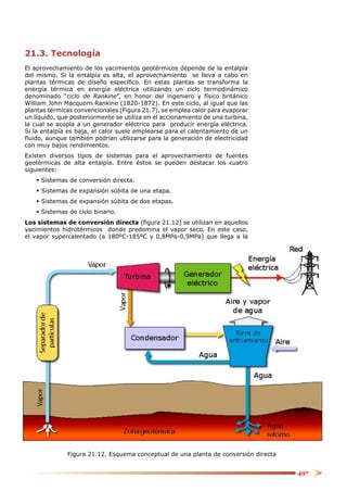 21.3. Tecnología
El aprovechamiento de los yacimientos geotérmicos depende de la entalpía
del mismo. Si la entalpía es alta, el aprovechamiento se lleva a cabo en
plantas térmicas de diseño especíﬁco. En estas plantas se transforma la
energía térmica en energía eléctrica utilizando un ciclo termodinámico
denominado “ciclo de Rankine”, en honor del ingeniero y físico británico
William John Macquorn Rankine (1820-1872). En este ciclo, al igual que las
plantas térmicas convencionales (Figura 21.7), se emplea calor para evaporar
un líquido, que posteriormente se utiliza en el accionamiento de una turbina,
la cual se acopla a un generador eléctrico para producir energía eléctrica.
Si la entalpía es baja, el calor suele emplearse para el calentamiento de un
ﬂuido, aunque también podrían utilizarse para la generación de electricidad
con muy bajos rendimientos.
Existen diversos tipos de sistemas para el aprovechamiento de fuentes
geotérmicas de alta entalpía. Entre éstos se pueden destacar los cuatro
siguientes:
    Sistemas de conversión directa.
    Sistemas de expansión súbita de una etapa.
    Sistemas de expansión súbita de dos etapas.
    Sistemas de ciclo binario.
Los sistemas de conversión directa (ﬁgura 21.12) se utilizan en aquellos
yacimientos hidrotérmicos donde predomina el vapor seco. En este caso,
el vapor supercalentado (a 180ºC-185ºC y 0,8MPa-0,9MPa) que llega a la




              Figura 21.12. Esquema conceptual de una planta de conversión directa


                                                                                     497
 