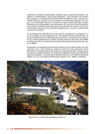 superﬁcie se emplea directamente, después que las partículas sólidas y los
      gases no condensables hayan sido separados, para accionar una turbina
      que, gracias a un generador mecánicamente conectado a ella, produce co-
      rriente eléctrica. El vapor, una vez pasa por la turbina de expansión, se diri-
      ge a un condensador donde se convierte en agua líquida saturada. Al agua
      obtenida en el condensador se la hace pasar por una torre de enfriamiento;
      una fracción importante del agua que se ha enfriado en la torre se envía al
      condensador para que sirva de ﬂuido refrigerante, y el resto, se inyecta de
      nuevo en el acuífero.

      El rendimiento termodinámico de este tipo de instalaciones es pequeño, si
      se los compara con los obtenidos por una central térmica convencional. La
      causa fundamental es la diferencia de presiones a la entrada de la turbina.
      En una central geotérmica la presión máxima suele ser del orden de 0,9MPa
      mientras que en una central convencional dicha presión puede elevarse has-
      ta 17,5MPa.

      En general, los sistemas de conversión directa son los más simples, los más
      comunes y los más atractivos, desde el punto de vista comercial. Como
      ejemplos de instalaciones de este tipo que actualmente están operativas en
      el mundo se pueden destacar la central de Larderello (Italia), de 500 MW de
      potencia instalada, la central de los Géiseres (EE.UU), con 700MW instalados
      (ﬁgura 21.13) y la central de Matsukawa (Japón), con 20MW instalados.




        Figura 21.13. Central de los Géiseres (EE.UU.)




498
 