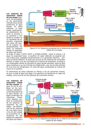 Los sistemas de
expansión súbita
de una etapa (ﬁgu-
ra 21.14) se emplean
en los yacimientos
hidrotérmicos donde
predomina el agua
líquida. En estos
sistemas, el agua
puede expansionar-
se súbitamente du-
rante el ascenso a
la superﬁcie o me-
diante el empleo de
un recipiente de ex-
pansión, originando
que parte del líqui-
do se evapore ins-
tantáneamente. Por
tanto, es necesario             Figura 21.14. Esquema conceptual de un sistema de expansión
utilizar un separador                                súbita de una etapa
de fases que permi-
ta dirigir el vapor (155ºC-165ºC y 0,5MPa-0,6MPa) hacia la turbina y el
agua no evaporada hacia el acuífero. El vapor obtenido se expande por
una turbina que, acoplada mecánicamente a un generador eléctrico, pro-
duce corriente eléctrica. Al igual que ocurría en los sistemas de conversión
directa, el vapor, una vez que pasa por la turbina de expansión, se dirige a
un condensador donde se convierte en agua líquida saturada. Parte de esta
agua constituye a su vez el ﬂuido de refrigeración, una vez ha sido enfriada
en una torre de refrigeración. El resto del agua condensada se inyecta de
nuevo en el acuífero.
El rendimiento de estos sistemas es inferior a los de conversión directa,
ya que no toda el agua que llega a la superﬁcie se transforma en vapor de
trabajo, como ocurría con los sistemas de conversión directa.


Los sistemas de
expansión súbita
de dos etapas (ﬁ-
gura 21.15) se em-
plean en los yaci-
mientos hidrotérmi-
cos donde predomina
el agua líquida con
bajos contenidos de
impurezas. Tienen
como objetivo me-
jorar el rendimiento
de los sistemas de
expansión de una
etapa. Las diferen-
cias de los sistemas
de una etapa frente
a los de dos etapas
se encuentran en la
existencia de dos
etapas de expansión
del agua que llega a         Figura 21.15. Esquema conceptual de un sistema de expansión
                                                 súbita de dos etapas

                                                                                          499
 