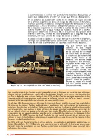 la superﬁcie desde el acuífero y en que la turbina dispone de dos cuerpos; un
                        cuerpo que trabaja al alta presión y un cuerpo que trabaja a baja presión.
                        En los sistemas de evaporación súbita de dos etapas, el vapor obtenido
                        en la primera expansión se dirige al cuerpo de alta presión de la turbina,
                        mientras que el líquido obtenido en el primer separador de fases es de nuevo
                        expansionado (a menor presión que en la primera etapa). El vapor resultante
                        de la segunda expansión es conducido al cuerpo de baja presión de la
                        turbina, mientras que el agua residual se inyecta de nuevo en el acuífero.
                        Como puede observarse en al ﬁgura 21.15, el cuerpo de baja presión de la
                        turbina se alimenta, además del vapor procedente de la segunda etapa de
                        expansión, del vapor saliente del cuerpo de alta de la turbina.
                        El vapor, una vez que pasa por el cuerpo de baja de la turbina de expansión,
                        se dirige a un condensador donde se convierte en agua líquida saturada. El
                        resto del proceso es similar al de los sistemas anteriormente descritos.
                                                                      Hay que señalar que los
                                                                      sistemas     de   dos     etapas
                                                                      incrementan el rendimiento
                                                                      de los sistemas de una etapa
                                                                      en casi un 40%, sin embargo,
                                                                      el incremento del rendimiento
                                                                      sería mucho menor si se
                                                                      añadiese una tercera etapa
                                                                      de expansión. Sin embargo,
                                                                      requieren mucho más ﬂuido,
                                                                      para generar una misma
                                                                      potencia, que una planta
                                                                      de conversión directa. Por
                                                                      ejemplo, la central de East Mesa
                                                                      (California) (ﬁgura 21.16), que
                                                                      comenzó a funcionar en 1988,
                                                                      y que utiliza este sistema para
                                                                      generar 37MW de potencia,
                                                                      emplea 10 veces más ﬂuido
                                                                      que una central similar de
   Figura 21.16. Central geotérmica de East Mesa (California)         conversión directa.


Las explotaciones de las fuentes geotérmicas datan desde la época de los romanos, que utilizaban
el agua caliente en aplicaciones medicinales, domésticas y de ocio. Los primeros colonos polinesios
en Nueva Zelanda, que vivieron hasta el siglo XVIII sin la inﬂuencia europea, dependían de los
vapores geotérmicos para cocinar y calentarse, y del agua caliente para bañarse, lavar y curarse,
aprovechando las propiedades curativas de las aguas geotérmicas.
En el siglo XIX, los progresos en técnicas de ingeniería hacen posible observar las propiedades
térmicas de las rocas y ﬂuidos subterráneos, y explotarlos con rudimentarias perforaciones. A
principios de este siglo se instaló en Italia una industria química (en la zona actualmente conocida
como Larderello), para extraer el ácido bórico de las aguas calientes boratadas que emergían de
forma natural o bien, de pozos perforados con ese objeto. El ácido bórico se obtenía mediante
evaporación de las aguas boratadas, usando como combustible la madera de los bosques de los
alrededores. En 1827 Francisco Larderel, fundador de esta industria, desarrolló un sistema para
utilizar el calor de los ﬂuidos en el proceso de evaporación, en vez de quemar la madera de los
bosques en rápido agotamiento.
En 1892 entró en funcionamiento el primer sistema centralizado de calefacción geotérmica, en
Boise, Idaho (USA). En 1928 Islandia, otro país pionero en la utilización de la energía geotérmica,
también inicio la explotación de sus ﬂuidos geotérmicos (principalmente agua caliente) para
calefacción doméstica.


  500
 