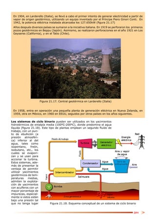 En 1904, en Larderello (Italia), se llevó a cabo el primer intento de generar electricidad a partir de
 vapor de origen geotérmico, utilizando un equipo inventado por el Príncipe Piero Ginori Conti. En
 1942, la potencia eléctrica instalada alcanzaba los 127.650kW (ﬁgura 21.17)
 Años después diversos países se sumaron a la iniciativa italiana. En 1919 se perforaron los primeros
 pozos geotérmicos en Beppu (Japón). Asimismo, se realizaron perforaciones en el año 1921 en Los
 Geyseres (California), y en el Tatio (Chile).




                     Figura 21.17. Central geotérmica en Larderello (Italia)


 En 1958, entra en operación una pequeña planta de generación eléctrica en Nueva Zelanda, en
 1959, otra en México, en 1960 en EEUU, seguidos por otros países en los años siguientes.

Los sistemas de ciclo binario pueden ser utilizados en los yacimientos
hidrotérmicos de entalpía media (100ºC-200ºC), donde predomina el agua
líquida (ﬁgura 21.18). Este tipo de plantas emplean un segundo ﬂuido de
trabajo, con un pun-
to de ebullición (a
presión atmosféri-
ca) inferior al del
agua, tales como
isopentano,    freón,
isobutano, etc., los
cuales se evapori-
zan y se usan para
accionar la turbina.
Estos sistemas, ade-
más de presentar la
ventaja de permitir
utilizar yacimientos
geotérmicos de tem-
peraturas    medias,
admiten la explota-
ción de yacimientos
con acuíferos con un
mayor porcentaje de
impurezas, especial-
mente si estos están
bajo una presión tal
que no tenga lugar           Figura 21.18. Esquema conceptual de un sistema de ciclo binario


                                                                                                501
 