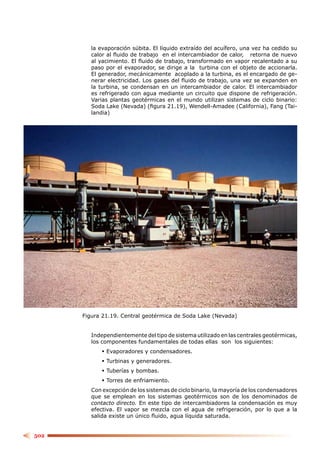 la evaporación súbita. El líquido extraído del acuífero, una vez ha cedido su
         calor al ﬂuido de trabajo en el intercambiador de calor, retorna de nuevo
         al yacimiento. El ﬂuido de trabajo, transformado en vapor recalentado a su
         paso por el evaporador, se dirige a la turbina con el objeto de accionarla.
         El generador, mecánicamente acoplado a la turbina, es el encargado de ge-
         nerar electricidad. Los gases del ﬂuido de trabajo, una vez se expanden en
         la turbina, se condensan en un intercambiador de calor. El intercambiador
         es refrigerado con agua mediante un circuito que dispone de refrigeración.
         Varias plantas geotérmicas en el mundo utilizan sistemas de ciclo binario:
         Soda Lake (Nevada) (ﬁgura 21.19), Wendell-Amadee (California), Fang (Tai-
         landia)




      Figura 21.19. Central geotérmica de Soda Lake (Nevada)


         Independientemente del tipo de sistema utilizado en las centrales geotérmicas,
         los componentes fundamentales de todas ellas son los siguientes:
              Evaporadores y condensadores.
              Turbinas y generadores.
              Tuberías y bombas.
              Torres de enfriamiento.
         Con excepción de los sistemas de ciclo binario, la mayoría de los condensadores
         que se emplean en los sistemas geotérmicos son de los denominados de
         contacto directo. En este tipo de intercambiadores la condensación es muy
         efectiva. El vapor se mezcla con el agua de refrigeración, por lo que a la
         salida existe un único ﬂuido, agua líquida saturada.


502
 