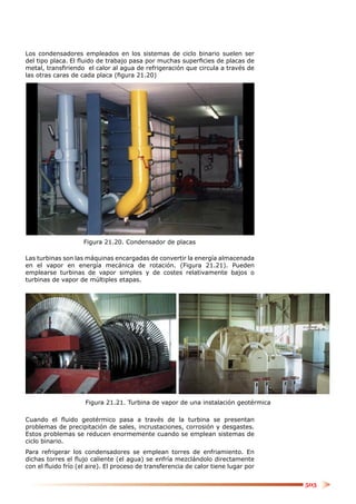 Los condensadores empleados en los sistemas de ciclo binario suelen ser
del tipo placa. El ﬂuido de trabajo pasa por muchas superﬁcies de placas de
metal, transﬁriendo el calor al agua de refrigeración que circula a través de
las otras caras de cada placa (ﬁgura 21.20)




                    Figura 21.20. Condensador de placas

Las turbinas son las máquinas encargadas de convertir la energía almacenada
en el vapor en energía mecánica de rotación. (Figura 21.21). Pueden
emplearse turbinas de vapor simples y de costes relativamente bajos o
turbinas de vapor de múltiples etapas.




                     Figura 21.21. Turbina de vapor de una instalación geotérmica

Cuando el ﬂuido geotérmico pasa a través de la turbina se presentan
problemas de precipitación de sales, incrustaciones, corrosión y desgastes.
Estos problemas se reducen enormemente cuando se emplean sistemas de
ciclo binario.
Para refrigerar los condensadores se emplean torres de enfriamiento. En
dichas torres el ﬂujo caliente (el agua) se enfría mezclándolo directamente
con el ﬂuido frío (el aire). El proceso de transferencia de calor tiene lugar por


                                                                                    503
 