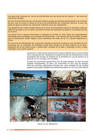 Los tipos más comunes de torres de enfriamiento son las torres de tiro natural y las torres de
convección forzada.
En la torre de enfriamiento por convección natural, el agua se pulveriza directamente en la corriente
de aire, que se mueve a través de la torre de enfriamiento por convección térmica. Al caer, las
gotas de agua se enfrían por convección ordinaria como por evaporación.
Una plataforma de relleno situada dentro de la torre de enfriamiento reduce la velocidad media de
caída de las gotas y, por lo tanto, aumenta el tiempo de exposición de gotas a la corriente de aire
en la torre.
Las torres de tiro natural comenzaron a utilizarse en Europa en 1916. Estas son esencialmente
apropiadas para cantidades muy grandes de enfriamiento, y las estructuras de hormigón armado
que se acostumbra utilizar llegan a tener diámetros del orden de 81 m y alturas superiores a
103m.
En una torre de enfriamiento por convección forzada se pulveriza el agua en una corriente de aire
producida por un ventilador. El ventilador puede estar situado en la parte superior de la torre,
aspirando así el aire hacia arriba, o puede estar montado en la base y descargar el aire, a baja
velocidad, por la parte superior.

                        convección y vaporización al pulverizar el agua o dejarla caer en una corriente
                        (tiro) inducida de aire. Mediante el empleo de torres de enfriamiento el calor
                        procedente del proceso se desecha en la atmósfera en vez de hacerlo en el
                        agua de un río, un lago o en el océano.
                        Cuando los yacimientos geotérmicos son de baja entalpía el calor se suele
                        explotar directamente, es decir, sin convertirlo en otro tipo de energía.
                        Entre las distintas aplicaciones directas del calor extraído de las fuentes
                        geotérmicas pueden señalarse los balnearios (ﬁgura 21.22), los invernaderos




                                      Figura 21.22. Balnearios


  504
 