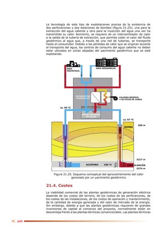 La tecnología de este tipo de explotaciones precisa de la existencia de
      dos perforaciones y dos estaciones de bombeo (ﬁgura 21.25); una para la
      extracción del agua caliente y otra para la inyección del agua una vez ha
      transmitido su calor. Asimismo, se requiere de un intercambiador de calor
      a la salida de la tubería de extracción, que permita ceder el calor del ﬂuido
      geotérmico al agua que, a través de una red de tuberías, se transporte
      hasta el consumidor. Debido a las pérdidas de calor que se originan durante
      el transporte del agua, los centros de consumo del agua caliente no deben
      estar ubicados en zonas alejadas del yacimiento geotérmico que se esté
      explotando.




                     AREA                   AREA RESIDENCIAL
                     INDUSTRIAL




                            INTERRUPTOR
                                                               CALDERA RESERVA
                             HIDRÁULICO
                                                               Y DE PICOS DE CARGA



                ca. 50 ºC


                                  INTERCAMBIADOR
                                      DE CALOR
                                                                  ca. 97 ºC

                                                                               260 m
                                                                   BOMBA




                                                                              2217 m

                                     ACUÍFERO      100 ºC            ÁREA ALMACÉN
                                                                              2274 m

           Figura 21.25. Esquema conceptual del aprovechamiento del calor
                       generado por un yacimiento geotérmico


      21.4. Costes
      La viabilidad comercial de las plantas geotérmicas de generación eléctrica
      depende de los costos del terreno, de los costes de las perforaciones, de
      los costes de las instalaciones, de los costos de operación y mantenimiento,
      de la cantidad de energía generada y del valor de mercado de la energía.
      Sin embargo, debido a que las plantas geotérmicas requieren de grandes
      inversiones de capital al comienzo del proyecto, normalmente están en
      desventaja frente a las plantas térmicas convencionales. Las plantas térmicas


506
 