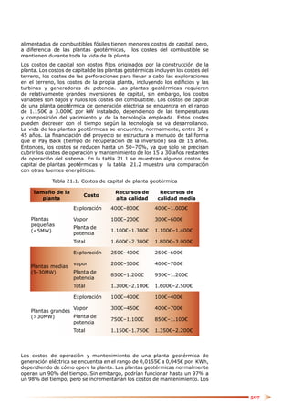 alimentadas de combustibles fósiles tienen menores costes de capital, pero,
a diferencia de las plantas geotérmicas, los costes del combustible se
mantienen durante toda la vida de la planta.
Los costos de capital son costos ﬁjos originados por la construcción de la
planta. Los costos de capital de las plantas geotérmicas incluyen los costes del
terreno, los costes de las perforaciones para llevar a cabo las exploraciones
en el terreno, los costes de la propia planta, incluyendo los ediﬁcios y las
turbinas y generadores de potencia. Las plantas geotérmicas requieren
de relativamente grandes inversiones de capital, sin embargo, los costos
variables son bajos y nulos los costes del combustible. Los costos de capital
de una planta geotérmica de generación eléctrica se encuentra en el rango
de 1.150€ a 3.000€ por kW instalado, dependiendo de las temperaturas
y composición del yacimiento y de la tecnología empleada. Estos costes
pueden decrecer con el tiempo según la tecnología se va desarrollando.
La vida de las plantas geotérmicas se encuentra, normalmente, entre 30 y
45 años. La ﬁnanciación del proyecto se estructura a menudo de tal forma
que el Pay Back (tiempo de recuperación de la inversión) sea de 15 años.
Entonces, los costos se reducen hasta un 50–70%, ya que solo se precisan
cubrir los costes de operación y mantenimiento de los 15 a 30 años restantes
de operación del sistema. En la tabla 21.1 se muestran algunos costos de
capital de plantas geotérmicas y la tabla 21.2 muestra una comparación
con otras fuentes energéticas.

             Tabla 21.1. Costos de capital de planta geotérmica

     Tamaño de la                       Recursos de        Recursos de
                          Costo
        planta                          alta calidad      calidad media

                      Exploración     400€–800€          400€–1.000€

    Plantas           Vapor           100€–200€          300€–600€
    pequeñas
                      Planta de
    (<5MW)                            1.100€–1.300€      1.100€–1.400€
                      potencia
                      Total           1.600€–2.300€      1.800€–3.000€

                      Exploración     250€–400€          250€–600€

                      vapor           200€–500€          400€–700€
    Plantas medias
    (5-30MW)          Planta de
                                      850€–1.200€        950€–1.200€
                      potencia
                      Total           1.300€–2.100€      1.600€–2.500€

                      Exploración     100€–400€          100€–400€

                    Vapor             300€–450€          400€–700€
    Plantas grandes
    (>30MW)         Planta de
                                      750€–1.100€        850€–1.100€
                    potencia
                      Total           1.150€–1.750€      1.350€–2.200€




Los costos de operación y mantenimiento de una planta geotérmica de
generación eléctrica se encuentra en el rango de 0,0155€ a 0,045€ por KWh,
dependiendo de cómo opere la planta. Las plantas geotérmicas normalmente
operan un 90% del tiempo. Sin embargo, podrían funcionar hasta un 97% a
un 98% del tiempo, pero se incrementarían los costos de mantenimiento. Los


                                                                                   507
 
