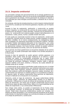 21.5. Impacto ambiental
Las principales ventajas del aprovechamiento de la energía geotérmica son
económicas y ambientales; ahorro en el uso de los combustibles tradicionales
para la generación de energía, mínima generación de residuos en relación a
los producidos por otras energías convencionales y utilización de un recurso
renovable.
Sin embargo, este tipo de energía presenta un cierto impacto medioambiental
en el entorno, causado por las emisiones gaseosas y líquidas y por el impacto
visual.
Durante la fase de exploración, perforación y construcción se pueden
producir impactos. La construcción de caminos de acceso pueden ocasionar
la destrucción de bosques o áreas naturales, mientras que la perforación de
pozos y la construcción de la planta pueden producir perturbaciones en el
ecosistema: ruidos, polvos, humos y posible erosión del suelo.
El ruido puede ser ocasionado durante la fase de exploración, construcción
y producción. Muchas veces los niveles sonoros pueden traspasar el umbral
del dolor (120dBa). En el mismo emplazamiento, los trabajadores deben
estar protegidos con elementos personales de protección auditiva. También
se pueden instalar silenciadores adecuados en las maquinarias. Los ruidos
en los alrededores del emplazamiento pueden ser reducidos restringiendo
las operaciones ruidosas a las horas diurnas, también se pueden construir
barreras absorbentes de sonido, como son las barreras de árboles.
Por lo general, las áreas geotérmicas se encuentran alejadas de los centros
urbanos, pero se puede contemplar esta medida si los sonidos perjudican a
la fauna local.
Durante la fase de operación se suelen generar vertidos gaseosos a la
atmósfera. Estos suelen tener de baja incidencia en el entorno y están
formados por gases no condensables arrastrados por el vapor. Están
compuestos, principalmente, por dióxido de carbono y sulfuros de hidrógeno,
con trazas de amoníaco, hidrógeno, nitrógeno, metano, radón y algunas
especies volátiles como boro, arsénico y mercurio, las cuales deberán ser
tratadas antes de su vertido.
La contaminación de las aguas superﬁciales puede producirse por el vertido
o acumulación de ﬂuidos geotérmicos, que contienen elementos como sodio,
potasio, calcio, ﬂúor, magnesio, silicatos, antimonio, estroncio, bicarbonato,
boro, litio, arsénico, sulfuro de hidrógeno, mercurio, rubidio, amoníaco, etc.,
contaminantes que aparecen en distinto grado en os ecosistemas acuáticos.
En algunos casos, se aplican tratamientos físico-químicos de depuración,
aunque lo habitual es la reinyección en el subsuelo.
Asimismo, existe el riego de contaminar las aguas subterráneas debido
a diversas causas: utilización de determinados líquidos en la etapa de
perforación; inﬁltraciones a través de oriﬁcios de las paredes del pozo en la
etapa de reinyección, que hacen que el líquido contaminado escurra hacia
las primeras capas de agua subterránea; fallos en la impermeabilidad de las
piletas de evaporación, y sus consecuentes inﬁltraciones.
Para mitigar estos daños, es posible el tratamiento de los ﬂuidos antes
de su descarga, evitando la introducción de metales nocivos en el medio
natural. Todas estas situaciones problemáticas pueden ser evitadas, con
diseños de planta apropiados y con monitorizaciones periódicas de las aguas
subterráneas. Es importante trabajar con controles de calidad, principalmente
en la etapa de perforación y construcción.




                                                                                  509
 