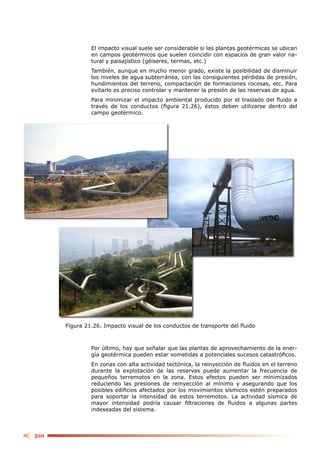 El impacto visual suele ser considerable si las plantas geotérmicas se ubican
               en campos geotérmicos que suelen coincidir con espacios de gran valor na-
               tural y paisajístico (géiseres, termas, etc.)
               También, aunque en mucho menor grado, existe la posibilidad de disminuir
               los niveles de agua subterránea, con las consiguientes pérdidas de presión,
               hundimientos del terreno, compactación de formaciones rocosas, etc. Para
               evitarlo es preciso controlar y mantener la presión de las reservas de agua.
               Para minimizar el impacto ambiental producido por el traslado del ﬂuido a
               través de los conductos (ﬁgura 21.26), éstos deben utilizarse dentro del
               campo geotérmico.




      Figura 21.26. Impacto visual de los conductos de transporte del ﬂuido



               Por último, hay que señalar que las plantas de aprovechamiento de la ener-
               gía geotérmica pueden estar sometidas a potenciales sucesos catastróﬁcos.
               En zonas con alta actividad tectónica, la reinyección de ﬂuidos en el terreno
               durante la explotación de las reservas puede aumentar la frecuencia de
               pequeños terremotos en la zona. Estos efectos pueden ser minimizados
               reduciendo las presiones de reinyección al mínimo y asegurando que los
               posibles ediﬁcios afectados por los movimientos sísmicos estén preparados
               para soportar la intensidad de estos terremotos. La actividad sísmica de
               mayor intensidad podría causar ﬁltraciones de ﬂuidos a algunas partes
               indeseadas del sistema.



510
 