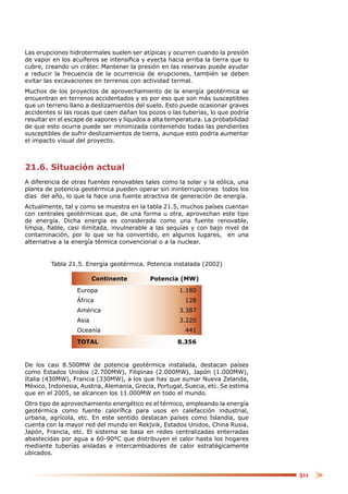 Las erupciones hidrotermales suelen ser atípicas y ocurren cuando la presión
de vapor en los acuíferos se intensiﬁca y eyecta hacia arriba la tierra que lo
cubre, creando un cráter. Mantener la presión en las reservas puede ayudar
a reducir la frecuencia de la ocurrencia de erupciones, también se deben
evitar las excavaciones en terrenos con actividad termal.
Muchos de los proyectos de aprovechamiento de la energía geotérmica se
encuentran en terrenos accidentados y es por eso que son más susceptibles
que un terreno llano a deslizamientos del suelo. Esto puede ocasionar graves
accidentes si las rocas que caen dañan los pozos o las tuberías, lo que podría
resultar en el escape de vapores y líquidos a alta temperatura. La probabilidad
de que esto ocurra puede ser minimizada conteniendo todas las pendientes
susceptibles de sufrir deslizamientos de tierra, aunque esto podría aumentar
el impacto visual del proyecto.



21.6. Situación actual
A diferencia de otras fuentes renovables tales como la solar y la eólica, una
planta de potencia geotérmica pueden operar sin ininterrupciones todos los
días del año, lo que la hace una fuente atractiva de generación de energía.
Actualmente, tal y como se muestra en la tabla 21.5, muchos países cuentan
con centrales geotérmicas que, de una forma u otra, aprovechan este tipo
de energía. Dicha energía es considerada como una fuente renovable,
limpia, ﬁable, casi ilimitada, invulnerable a las sequías y con bajo nivel de
contaminación, por lo que se ha convertido, en algunos lugares, en una
alternativa a la energía térmica convencional o a la nuclear.


         Tabla 21.5. Energía geotérmica. Potencia instalada (2002)

                         Continente         Potencia (MW)
                  Europa                              1.180
                  África                                128
                  América                             3.387
                  Asia                                3.220
                  Oceanía                               441
                  TOTAL                              8.356


De los casi 8.500MW de potencia geotérmica instalada, destacan países
como Estados Unidos (2.700MW), Filipinas (2.000MW), Japón (1.000MW),
Italia (430MW), Francia (330MW), a los que hay que sumar Nueva Zelanda,
México, Indonesia, Austria, Alemania, Grecia, Portugal, Suecia, etc. Se estima
que en el 2005, se alcancen los 11.000MW en todo el mundo.
Otro tipo de aprovechamiento energético es el térmico, empleando la energía
geotérmica como fuente caloríﬁca para usos en calefacción industrial,
urbana, agrícola, etc. En este sentido destacan países como Islandia, que
cuenta con la mayor red del mundo en Rekjvik, Estados Unidos, China Rusia,
Japón, Francia, etc. El sistema se basa en redes centralizadas enterradas
abastecidas por agua a 60-90ºC que distribuyen el calor hasta los hogares
mediante tuberías aisladas e intercambiadores de calor estratégicamente
ubicados.


                                                                                  511
 