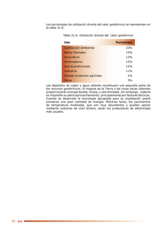 Los porcentajes de utilización directa del calor geotérmico se representan en
      la tabla 21.6.

                  Tabla 21.6. Utilización directa del calor geotérmico

                   Uso                                   Porcentaje

                   Calefacción Ambiental                        33%
                   Baños Termales                               15%
                   Acuicultura                                  13%
                   Invernaderos                                 12%
                   Aire Acondicionado                           12%
                   Industria                                    11%
                   Secado productos agrícolas                     1%
                   Otros                                          3%
      Los depósitos de vapor y agua caliente constituyen una pequeña parte de
      los recursos geotérmicos. El magma de la Tierra y las rocas secas calientes
      proporcionarán energía barata, limpia, y casi ilimitada. Sin embargo, todavía
      es imposible su pleno aprovechamiento, principalmente por factores técnicos.
      Cuando se desarrolle la tecnología apropiada para su explotación podrá
      extraerse una gran cantidad de energía. Mientras tanto, los yacimientos
      de temperatura moderada, que son muy abundantes y pueden operar
      mediante sistemas de ciclo binario, serán los productores de electricidad
      más usuales.




512
 
