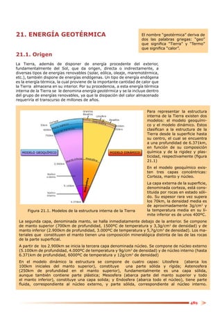 21. ENERGÍA GEOTÉRMICA                                              El nombre “geotérmica” deriva de
                                                                    dos las palabras griegas: “geo”
                                                                    que signiﬁca “Tierra” y “Termo”
                                                                    que signiﬁca “calor”.
21.1. Origen
La Tierra, además de disponer de energía procedente del exterior,
fundamentalmente del Sol, que da origen, directa o indirectamente, a
diversas tipos de energías renovables (solar, eólica, oleaje, maremotérmica,
etc.), también dispone de energías endógenas. Un tipo de energía endógena
es la energía térmica, la cual proviene de la importante cantidad de calor que
la Tierra almacena en su interior. Por su procedencia, a esta energía térmica
interna de la Tierra se le denomina energía geotérmica y se la incluye dentro
del grupo de energías renovables, ya que la disipación del calor almacenado
requeriría el transcurso de millones de años.


                                                                       Para representar la estructura
                                                                       interna de la Tierra existen dos
                                                                       modelos: el modelo geoquími-
                                                                       co y el modelo dinámico. Estos
                                                                       clasiﬁcan a la estructura de la
                                                                       Tierra desde la superﬁcie hasta
                                                                       su centro, el cual se encuentra
                                                                       a una profundidad de 6.371km,
                                                                       en función de su composición
                                                                       química y de la rigidez y plas-
                                                                       ticidad, respectivamente (ﬁgura
                                                                       21.1)
                                                                       En el modelo geoquímico exis-
                                                                       ten tres capas concéntricas:
                                                                       Corteza, manto y núcleo.
                                                                       La capa externa de la superﬁcie,
                                                                       denominada corteza, está cons-
                                                                       tituida por rocas en estado sóli-
                                                                       do. Su espesor rara vez supera
                                                                       los 70km, la densidad media es
                                                                       de aproximadamente 3g/cm3 y
      Figura 21.1. Modelos de la estructura interna de la Tierra       la temperatura media en su lí-
                                                                       mite inferior es de unos 400ºC.
 La segunda capa, denominada manto, se halla inmediatamente debajo de la anterior. Se compone
 de manto superior (700km de profundidad, 1500ºC de temperatura y 3,3g/cm3 de densidad) y de
 manto inferior (2.900km de profundidad, 3.000ºC de temperatura y 5,7g/cm3 de densidad). Los ma-
 teriales que constituyen el manto tienen una composición mineralógica distinta de las de las rocas
 de la parte superﬁcial.
 A partir de los 2.900km se inicia la tercera capa denominada núcleo. Se compone de núcleo externo
 (5.100km de profundidad, 4.000ºC de temperatura y 9g/cm3 de densidad) y de núcleo interno (hasta
 6.371km de profundidad, 6000ºC de temperatura y 12g/cm3 de densidad)
 En el modelo dinámico la estructura se compone de cuatro capas: Litosfera           (abarca los
 100km iniciales del manto superior), constituye       una parte sólida y rígida; Astenosfera
 (250km de profundidad en el manto superior), fundamentalmente es una capa sólida,
 aunque también contiene parte plástica; Mesosfera (abarca parte del manto superior y todo
 el manto inferior), constituye una capa solida; y Endosfera (abarca todo el núcleo), tiene parte
 ﬂuida, correspondiente al núcleo externo, y parte sólida, correspondiente al núcleo interno.



                                                                                              489
 