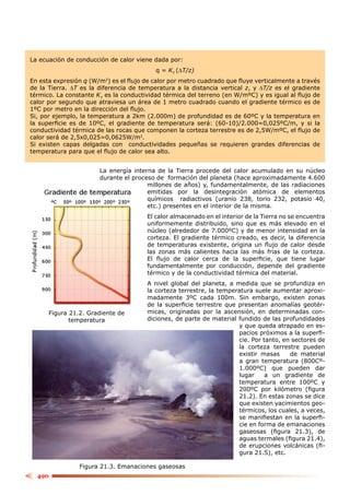 La ecuación de conducción de calor viene dada por:
                                          q = KT (∆T/z)
En esta expresión q (W/m2) es el ﬂujo de calor por metro cuadrado que ﬂuye verticalmente a través
de la Tierra. ∆T es la diferencia de temperatura a la distancia vertical z, y ∆T/z es el gradiente
térmico. La constante KT es la conductividad térmica del terreno (en W/mºC) y es igual al ﬂujo de
calor por segundo que atraviesa un área de 1 metro cuadrado cuando el gradiente térmico es de
1ºC por metro en la dirección del ﬂujo.
Si, por ejemplo, la temperatura a 2km (2.000m) de profundidad es de 60ºC y la temperatura en
la superﬁcie es de 10ºC, el gradiente de temperatura será: (60-10)/2.000=0,025ºC/m, y si la
conductividad térmica de las rocas que componen la corteza terrestre es de 2,5W/mºC, el ﬂujo de
calor será de 2,5x0,025=0,0625W/m2.
Si existen capas delgadas con conductividades pequeñas se requieren grandes diferencias de
temperatura para que el ﬂujo de calor sea alto.


                       La energía interna de la Tierra procede del calor acumulado en su núcleo
                       durante el proceso de formación del planeta (hace aproximadamente 4.600
                                       millones de años) y, fundamentalmente, de las radiaciones
                                       emitidas por la desintegración atómica de elementos
                                       químicos radiactivos (uranio 238, torio 232, potasio 40,
                                       etc.) presentes en el interior de la misma.
                                       El calor almacenado en el interior de la Tierra no se encuentra
                                       uniformemente distribuido, sino que es más elevado en el
                                       núcleo (alrededor de 7.000ºC) y de menor intensidad en la
                                       corteza. El gradiente térmico creado, es decir, la diferencia
                                       de temperaturas existente, origina un ﬂujo de calor desde
                                       las zonas más calientes hacia las más frías de la corteza.
                                       El ﬂujo de calor cerca de la superﬁcie, que tiene lugar
                                       fundamentalmente por conducción, depende del gradiente
                                       térmico y de la conductividad térmica del material.
                                       A nivel global del planeta, a medida que se profundiza en
                                       la corteza terrestre, la temperatura suele aumentar aproxi-
                                       madamente 3ºC cada 100m. Sin embargo, existen zonas
                                       de la superﬁcie terrestre que presentan anomalías geotér-
      Figura 21.2. Gradiente de        micas, originadas por la ascensión, en determinadas con-
             temperatura               diciones, de parte de material fundido de las profundidades
                                                                      y que queda atrapado en es-
                                                                      pacios próximos a la superﬁ-
                                                                      cie. Por tanto, en sectores de
                                                                      la corteza terrestre pueden
                                                                      existir masas     de material
                                                                      a gran temperatura (800Cº-
                                                                      1.000ºC) que pueden dar
                                                                      lugar     a un gradiente de
                                                                      temperatura entre 100ºC y
                                                                      200ºC por kilómetro (ﬁgura
                                                                      21.2). En estas zonas se dice
                                                                      que existen yacimientos geo-
                                                                      térmicos, los cuales, a veces,
                                                                      se maniﬁestan en la superﬁ-
                                                                      cie en forma de emanaciones
                                                                      gaseosas (ﬁgura 21.3), de
                                                                      aguas termales (ﬁgura 21.4),
                                                                      de erupciones volcánicas (ﬁ-
                                                                      gura 21.5), etc.

                Figura 21.3. Emanaciones gaseosas
  490
 