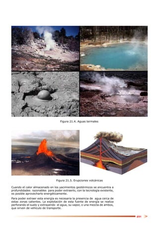 Figura 21.4. Aguas termales




                                Figura 21.5. Erupciones volcánicas

Cuando el calor almacenado en los yacimientos geotérmicos se encuentra a
profundidades razonables para poder extraerlo, con la tecnología existente,
es posible aprovecharlo energéticamente.
Para poder extraer esta energía es necesaria la presencia de agua cerca de
estas zonas calientes. La explotación de esta fuente de energía se realiza
perforando el suelo y extrayendo el agua, su vapor, o una mezcla de ambos,
que sirven de vehículo de transporte.


                                                                              491
 