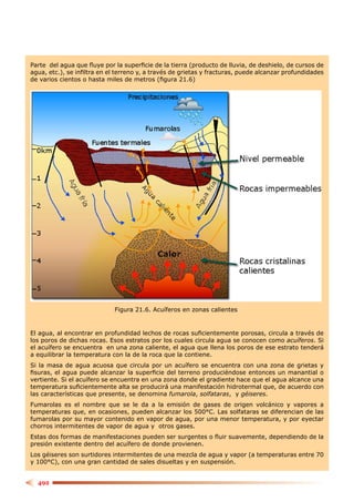 Parte del agua que ﬂuye por la superﬁcie de la tierra (producto de lluvia, de deshielo, de cursos de
agua, etc.), se inﬁltra en el terreno y, a través de grietas y fracturas, puede alcanzar profundidades
de varios cientos o hasta miles de metros (ﬁgura 21.6)




                             Figura 21.6. Acuíferos en zonas calientes


El agua, al encontrar en profundidad lechos de rocas suﬁcientemente porosas, circula a través de
los poros de dichas rocas. Esos estratos por los cuales circula agua se conocen como acuíferos. Si
el acuífero se encuentra en una zona caliente, el agua que llena los poros de ese estrato tenderá
a equilibrar la temperatura con la de la roca que la contiene.
Si la masa de agua acuosa que circula por un acuífero se encuentra con una zona de grietas y
ﬁsuras, el agua puede alcanzar la superﬁcie del terreno produciéndose entonces un manantial o
vertiente. Si el acuífero se encuentra en una zona donde el gradiente hace que el agua alcance una
temperatura suﬁcientemente alta se producirá una manifestación hidrotermal que, de acuerdo con
las características que presente, se denomina fumarola, solfataras, y géiseres.
Fumarolas es el nombre que se le da a la emisión de gases de origen volcánico y vapores a
temperaturas que, en ocasiones, pueden alcanzar los 500°C. Las solfataras se diferencian de las
fumarolas por su mayor contenido en vapor de agua, por una menor temperatura, y por eyectar
chorros intermitentes de vapor de agua y otros gases.
Estas dos formas de manifestaciones pueden ser surgentes o ﬂuir suavemente, dependiendo de la
presión existente dentro del acuífero de donde provienen.
Los géiseres son surtidores intermitentes de una mezcla de agua y vapor (a temperaturas entre 70
y 100°C), con una gran cantidad de sales disueltas y en suspensión.


  492
 